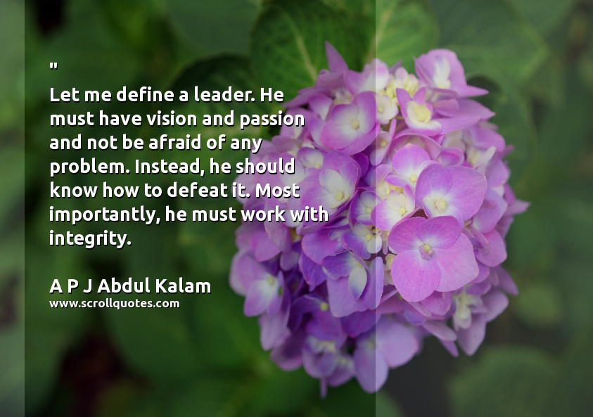 Let me define a leader. He must have vision and passion and not be afraid of any problem. Instead, he should know how to defeat it. Most importantly, he must work with integrity. from author A P J Abdul Kalam on topic ,Work,Leader,Integrity,Passion Work Leader Integrity Passion A P J Abdul Kalam Let me define a leader. He must have vision and passion and not be afraid of any problem. Instead he should know how to defeat it. Most importantly he must work with integrity.